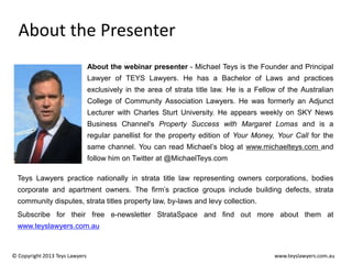 About the Presenter
About the webinar presenter - Michael Teys is the Founder and Principal
Lawyer of TEYS Lawyers. He has a Bachelor of Laws and practices
exclusively in the area of strata title law. He is a Fellow of the Australian
College of Community Association Lawyers. He was formerly an Adjunct
Lecturer with Charles Sturt University. He appears weekly on SKY News
Business Channel's Property Success with Margaret Lomas and is a
regular panellist for the property edition of Your Money, Your Call for the
same channel. You can read Michael’s blog at www.michaelteys.com and
follow him on Twitter at @MichaelTeys.com

Teys Lawyers practice nationally in strata title law representing owners corporations, bodies
corporate and apartment owners. The firm’s practice groups include building defects, strata
community disputes, strata titles property law, by-laws and levy collection.
Subscribe for their free e-newsletter StrataSpace and find out more about them at
www.teyslawyers.com.au

© Copyright 2013 Teys Lawyers

www.teyslawyers.com.au

 