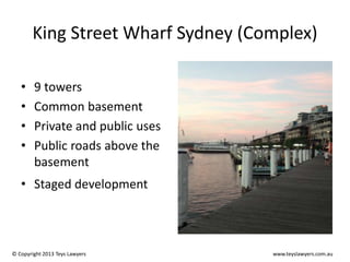 King Street Wharf Sydney (Complex)
•
•
•
•

9 towers
Common basement
Private and public uses
Public roads above the
basement

• Staged development

© Copyright 2013 Teys Lawyers

www.teyslawyers.com.au

 