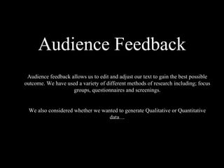 Audience Feedback Audience feedback allows us to edit and adjust our text to gain the best possible outcome. We have used a variety of different methods of research including; focus groups, questionnaires and screenings. We also considered whether we wanted to generate Qualitative   or Quantitative data… 