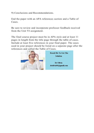 9) Conclusions and Recommendations.
End the paper with an APA references section and a Table of
Cases.
Be sure to review and incorporate professor feedback received
from the Unit VI assignment.
The final course project must be in APA style and at least 11
pages in length from the title page through the table of cases.
Include at least five references in your final paper. The cases
used in your project should be listed on a separate page after the
references and called the Table of Cases.
 