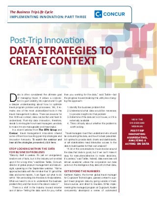 The Business Trip Life Cycle 
IMPLEMENTING INNOVATION: PART THREE 
Post-Trip Innovation 
DATA STRATEGIES TO 
CREATE CONTEXT 
Data is often considered the ultimate goal 
of managing travel. It allows a corpora-tion 
to gain visibility into spend and to get 
a deeper understanding about how to optimize 
travel program policies and processes. Yet, it re-mains 
one of the most underutilized tools in the 
travel management toolbox. There are reasons for 
this: Without context, data can be flat and hard to 
understand. Post-trip data innovation, therefore, 
needs to re-imagine how travel managers use data 
to make it more manageable and meaningful. 
In a recent webinar from The BTN Group and 
Concur, travel management innovators shared 
some of their most exciting post-trip strategies and 
innovation forecasts. To watch the webinar and 
hear all the strategies presented, click here. 
STOP LOOKING WITHIN THE DATA 
FOR BUSINESS PROBLEMS 
“Data by itself is useless. It’s just an unorganized, 
random set of facts, but in the industry we’ve relied 
upon it for a long time,” said Brian Tarble, Concur’s 
director of global product management and data in-sight, 
speaking on the September webinar. “We’ve 
approached data with the mindset that ‘if I get all this 
data and some reports, I can figure out what to do 
with it.’ We are looking into the data to find problems. 
What we need to do is to understand the business 
problem first, and then look to the data to solve it.” 
There is a shift in the industry toward smarter 
use of data—“letting the data work for you, rather 
than you working for the data,” said Tarble—but 
the progress toward realizing this utility lies chang-ing 
the approach: 
1. Identify the business problem first 
2. Understand what data would be necessary 
to provide insight into that problem 
3. Determine if the data set is in house, or if it is 
externally available 
4. Think critically about whether the problem is 
worth solving 
Travel managers must then understand who should 
be consuming this data, and how it is best presented. 
Is it optimal to provide static charts and dashboards, 
or will stakeholders need interactive access to the 
data to build queries for their own analysis? 
“A lot of the conversations I have revolve around 
the idea that data is good, but if we can’t make it 
easy for executives/directors to make decisions, 
it’s useless,” said Tarble. Indeed, data exercises will 
remain academic unless the corporation can take 
action on the intelligence they derive from their data. 
GET BEYOND THE NUMBERS 
Kathleen Kaden, the former global travel manager 
for Cognizant Technologies, gained context to sup-port 
travel program data by going outside of tradi-tional 
sources and direct to travelers. While imple-menting 
the managed program at Cognizant, Kaden 
concurrently developed a series of automated 
VIEW THE 
ON-DEMAND 
WEBINAR: 
POST-TRIP 
INNOVATION: 
AGGREGATING, 
ANALYZING & 
ACTING ON DATA 
 
