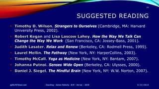 . Strangers to Ourselves (Cambridge, MA: Harvard
University Press, 2002).
and . How the Way We Talk Can
Change the Way We Work (San Francisco, CA: Jossey-Bass, 2001).
. Relax and Renew (Berkeley, CA: Rodmell Press, 1995).
. The Pathway (New York, NY: HarperCollins, 2003).
. Yoga as Medicine (New York, NY: Bantam, 2007).
. Senses Wide Open (Berkeley, CA: Ulysses, 2000).
. The Mindful Brain (New York, NY: W.W. Norton, 2007).
5/12/2015jgillis767@aol.com Coaching - James Flaherty - B/H - 3rd ed. - 2010
30
 