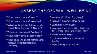 How many hours of sleep?
How many hours of exercise?
What for breakfast? How much
time? Time for lunch? Dinner?
Average workweek? Workday?
How many days off per week?
How does the client refresh and
renew? (Not decompress,
unwind).
Vacations? How often/long?
Smoke? Alcohol? How much?
Caffeine? How much?
How much external stimulation a
day (email, text, meetings, etc.)
Hours commuting?
Last comprehensive physical
exam?
Nights away from home?
5/12/2015jgillis767@aol.com Coaching - James Flaherty - B/H - 3rd ed. - 2010
35
 