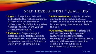– Scrupulously fair and
dedicated to the highest standards.
Balance with the qualities of
patience and flexibility. Are you too
rigorous (harsh), or are you too
patient (wishy-washy).
– People change in
biological time. Habitual actions
are embedded. Even after insight,
integration takes time. Patience is
waiting without complaining.
– Apply the same
standards to ourselves as to our
clients. In one-to-one coaching, there
is no escaping close scrutiny. Walk
the talk.
– Efforts will
not turn out exactly as planned.
Nurture the client’s attempts,
encourage progress. Different people
adapt at different rates. Make the
coaching fit without diluting
commitment to the outcome.
5/12/2015jgillis767@aol.com Coaching - James Flaherty - B/H - 3rd ed. - 2010
41
 