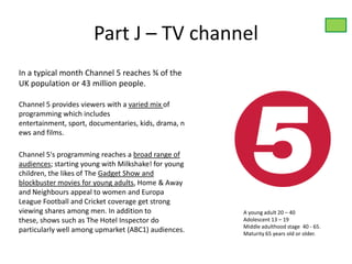 Part J – TV channel
In a typical month Channel 5 reaches ¾ of the
UK population or 43 million people.

Channel 5 provides viewers with a varied mix of
programming which includes
entertainment, sport, documentaries, kids, drama, n
ews and films.

Channel 5's programming reaches a broad range of
audiences; starting young with Milkshake! for young
children, the likes of The Gadget Show and
blockbuster movies for young adults, Home & Away
and Neighbours appeal to women and Europa
League Football and Cricket coverage get strong
viewing shares among men. In addition to              A young adult 20 – 40
these, shows such as The Hotel Inspector do           Adolescent 13 – 19
                                                      Middle adulthood stage 40 - 65.
particularly well among upmarket (ABC1) audiences.    Maturity 65 years old or older.
 
