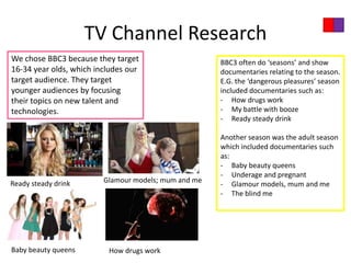 TV Channel Research
We chose BBC3 because they target                     BBC3 often do ‘seasons’ and show
16-34 year olds, which includes our                   documentaries relating to the season.
target audience. They target                          E.G. the ‘dangerous pleasures’ season
younger audiences by focusing                         included documentaries such as:
their topics on new talent and                        - How drugs work
technologies.                                         - My battle with booze
                                                      - Ready steady drink

                                                      Another season was the adult season
                                                      which included documentaries such
                                                      as:
                                                      - Baby beauty queens
                                                      - Underage and pregnant
Ready steady drink       Glamour models; mum and me
                                                      - Glamour models, mum and me
                                                      - The blind me




Baby beauty queens        How drugs work
 