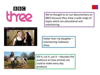 We’ve thought to air our documentary on
        BBC3 because they show a wide range of
        topics which are educational and
        entertaining.




      Hotter than my daughter –
      entertaining makeover
      show.



Kill it, cut it, use it – educates the
audience on how animals are
used to make every day
products.
 