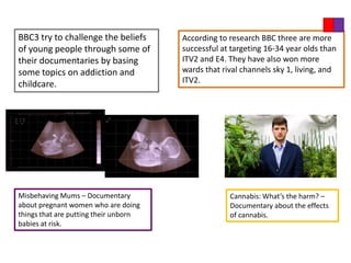 BBC3 try to challenge the beliefs      According to research BBC three are more
of young people through some of        successful at targeting 16-34 year olds than
their documentaries by basing          ITV2 and E4. They have also won more
some topics on addiction and           wards that rival channels sky 1, living, and
childcare.                             ITV2.




Misbehaving Mums – Documentary                      Cannabis: What’s the harm? –
about pregnant women who are doing                  Documentary about the effects
things that are putting their unborn                of cannabis.
babies at risk.
 