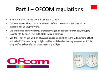 Part J – OFCOM regulations
• The watershed in the UK is from 9pm to 5am
• OFCOM states that material shown before the watershed should be
  suitable for young viewers.
• We wont use any swearing, explicit images or sexual references/imagery
  in order to keep in line with OFCOM regulations.
• We feel that as we will be showing images and clips from video games that
  are rated 18 some things might not be suitable for young viewers which is
  why we’ve scheduled or documentary at 9pm.
 