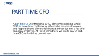 PART TIME CFO
A part-time CFO or fractional CFO, sometimes called a Virtual
CFO, is an outsourced financial officer who assumes the roles
and responsibilities of the chief financial officer but isn’t a full-time
company employee. At ProCFO Partners, we like to say “A part-
time CFO with all-time commitment.
www.cfobridge.com
 