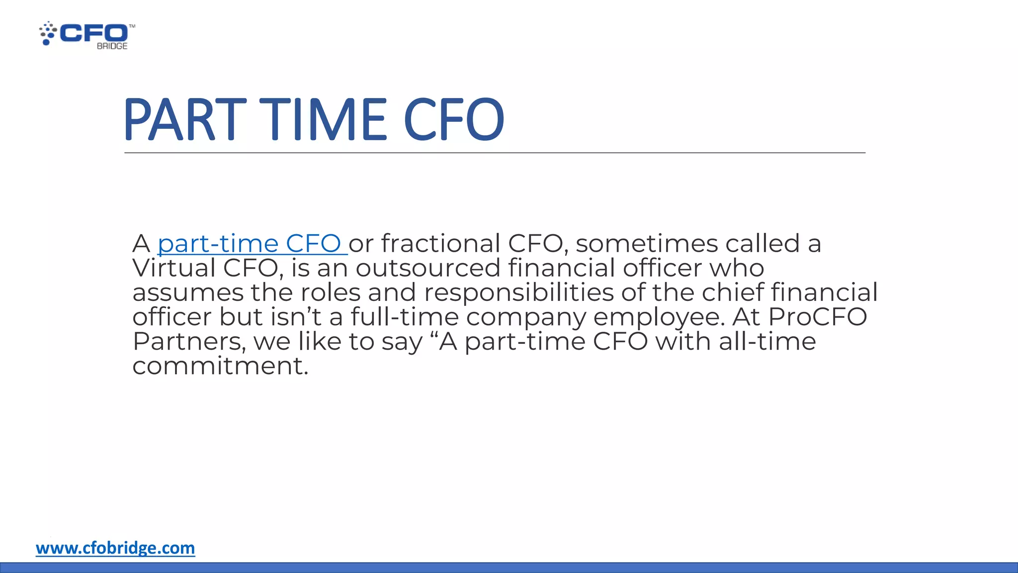 PART TIME CFO
A part-time CFO or fractional CFO, sometimes called a
Virtual CFO, is an outsourced financial officer who
assumes the roles and responsibilities of the chief financial
officer but isn’t a full-time company employee. At ProCFO
Partners, we like to say “A part-time CFO with all-time
commitment.
www.cfobridge.com
