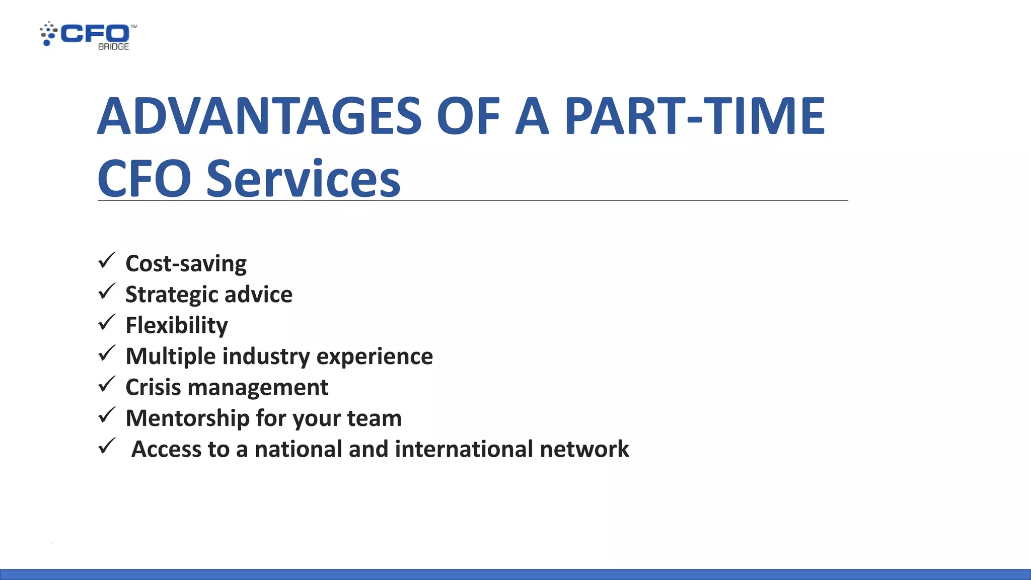 ADVANTAGES OF A PART-TIME
CFO Services
✓ Cost-saving
✓ Strategic advice
✓ Flexibility
✓ Multiple industry experience
✓ Crisis management
✓ Mentorship for your team
✓ Access to a national and international network