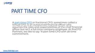 PART TIME CFO
A part-time CFO or fractional CFO, sometimes called a
Virtual CFO, is an outsourced financial officer who
assumes the roles and responsibilities of the chief financial
officer but isn’t a full-time company employee. At ProCFO
Partners, we like to say “A part-time CFO with all-time
commitment.
www.cfobridge.com
 
