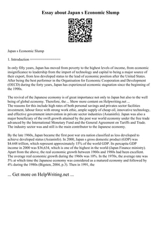 Essay about Japan s Economic Slump
Japan s Economic Slump
1. Introduction ===============
In only fifty years, Japan has moved from poverty to the highest levels of income, from economic
insignificance to leadership from the import of technology and capital to being a major source of
their export, from less developed status to the lead of economic position after the United States.
After being the best performer in the Organisation for Economic Cooperation and Development
(OECD) during the forty years, Japan has experienced economic stagnation since the beginning of
the 1990s.
The revival of the Japanese economy is of great importance not only to Japan but also to the well
being of global economy. Therefore, the ... Show more content on Helpwriting.net ...
The reasons for this include high rates of both personal savings and privates sector facilities
investment, labour force with strong work ethic, ample supply of cheap oil, innovative technology,
and effective government intervention in private sector industries (Asianinfo). Japan was also a
major beneficiary of the swift growth attained by the post war world economy under the free trade
advanced by the International Monetary Fund and the General Agreement on Tariffs and Trade.
The industry sector was and still is the main contributor to the Japanese economy.
By the late 1960s, Japan became the first post war era nation classified as less developed to
achieve developed status (Asianinfo). In 2000, Japan s gross domestic product (GDP) was
$4.648 trillion, which represent approximately 15% of the world GDP. Its percapita GDP
income in 2000 was $36,634, which is one of the highest in the world (Japan Finance ministry).
Apart from the above, the real economic growth between 1960s and 1980s had been excellent.
The average real economic growth during the 1960s was 10%. In the 1970s, the average rate was
5% at which time the Japanese economy was considered as a matured economy and followed by
4% during the 1980s (Bigsten, 2004, p.3). Then in 1991, the
... Get more on HelpWriting.net ...
 