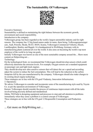 The Sustainability Of Volkswagen
Executive Summary:
Sustainability is defined as maintaining the right balance between the economic growth,
environment and social responsibility.
Introduction to the company:
Volkswagen group, has been regarded as the world s largest automobile industry and for right
reasons. The company has 12 big brand names under its name, them being: Volkswagenpassenger
cars, Audi, Porsche, Skoda, SEAT, MAN, Scania, Volkswagen Commercial Vehicles, Ducati,
Lambhorghini, Bentley and Bugatti. It is headquartered in Wolfsburg, Germany with its
manufacturing plants scattered all over the world. It also aims on becoming the world s top most
employer of the world in its long run goals.
Initially Volkswagen was known as one of the most sustainable company around the... Show more
content on Helpwriting.net ...
Technology:
On the technological front, we recommend that Volkswagen should develop sensors which could
effectively determine the emission levels. For example, Oxygen sensors are a standard equipment
on passenger cars and light truck engines.
They should develop new ultra sensitive sensors that will detect the car s speed and according
adjust the system to reduce the fuel consumption. This will lead to the reduction in the carbon
footprints left by the cars manufactured by the company. Volkswagen should also make changes to
its existing diesel engine technology .
These strategies are in line with the UN goal 9 Industry, Innovation Infrastructure.
3. Operations:
We advice Volkswagen to consider and incorporate some of the manufacturing style used by Toyota
Co. as per the operation environment of Volkswagen:
Kaizen: Volkswagen should consider the process of continuous improvement with all the tasks
involved being precisely defined and standardized.
Jidoka: Will help in designing equipment and processes to stop and call attention to problems
immediately when they sense a problem is a central concept of Volkswagen.
These strategies are in line with the UN goal 12 Responsible Consumption and Production.
4.
... Get more on HelpWriting.net ...
 