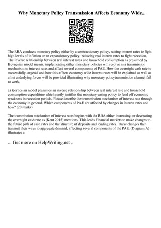 Why Monetary Policy Transmission Affects Economy Wide...
The RBA conducts monetary policy either by a contractionary policy, raising interest rates to fight
high levels of inflation or an expansionary policy, reducing real interest rates to fight recession.
The inverse relationship between real interest rates and household consumption as presumed by
Keynesian model means, implementing either monetary policies will resolve in a transmission
mechanism to interest rates and affect several components of PAE. How the overnight cash rate is
successfully targeted and how this affects economy wide interest rates will be explained as well as
a list underlying forces will be provided illustrating why monetary policytransmission channel fail
to work.
a) Keynesian model presumes an inverse relationship between real interest rate and household
consumption expenditure which partly justifies the monetary easing policy to fend off economic
weakness in recession periods. Please describe the transmission mechanism of interest rate through
the economy in general. Which components of PAE are affected by changes in interest rates and
how? (20 marks)
The transmission mechanism of interest rates begins with the RBA either increasing, or decreasing
the overnight cash rate as (Kent 2015) mentions. This leads Financial markets to make changes to
the future path of cash rates and the structure of deposits and lending rates. These changes then
transmit their ways to aggregate demand, affecting several components of the PAE. (Diagram A)
illustrates a
... Get more on HelpWriting.net ...
 