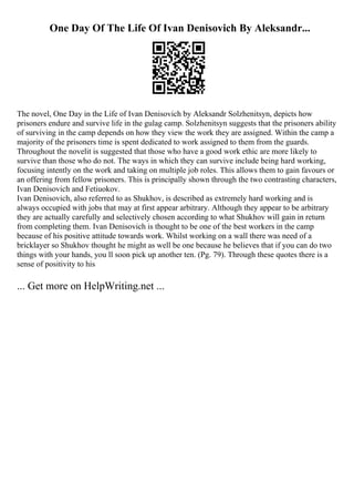 One Day Of The Life Of Ivan Denisovich By Aleksandr...
The novel, One Day in the Life of Ivan Denisovich by Aleksandr Solzhenitsyn, depicts how
prisoners endure and survive life in the gulag camp. Solzhenitsyn suggests that the prisoners ability
of surviving in the camp depends on how they view the work they are assigned. Within the camp a
majority of the prisoners time is spent dedicated to work assigned to them from the guards.
Throughout the novelit is suggested that those who have a good work ethic are more likely to
survive than those who do not. The ways in which they can survive include being hard working,
focusing intently on the work and taking on multiple job roles. This allows them to gain favours or
an offering from fellow prisoners. This is principally shown through the two contrasting characters,
Ivan Denisovich and Fetiuokov.
Ivan Denisovich, also referred to as Shukhov, is described as extremely hard working and is
always occupied with jobs that may at first appear arbitrary. Although they appear to be arbitrary
they are actually carefully and selectively chosen according to what Shukhov will gain in return
from completing them. Ivan Denisovich is thought to be one of the best workers in the camp
because of his positive attitude towards work. Whilst working on a wall there was need of a
bricklayer so Shukhov thought he might as well be one because he believes that if you can do two
things with your hands, you ll soon pick up another ten. (Pg. 79). Through these quotes there is a
sense of positivity to his
... Get more on HelpWriting.net ...
 