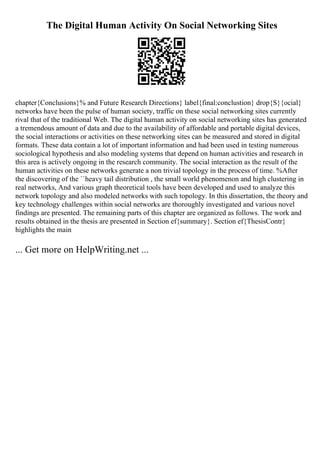 The Digital Human Activity On Social Networking Sites
chapter{Conclusions}% and Future Research Directions} label{final:conclustion} drop{S}{ocial}
networks have been the pulse of human society, traffic on these social networking sites currently
rival that of the traditional Web. The digital human activity on social networking sites has generated
a tremendous amount of data and due to the availability of affordable and portable digital devices,
the social interactions or activities on these networking sites can be measured and stored in digital
formats. These data contain a lot of important information and had been used in testing numerous
sociological hypothesis and also modeling systems that depend on human activities and research in
this area is actively ongoing in the research community. The social interaction as the result of the
human activities on these networks generate a non trivial topology in the process of time. %After
the discovering of the ``heavy tail distribution , the small world phenomenon and high clustering in
real networks, And various graph theoretical tools have been developed and used to analyze this
network topology and also modeled networks with such topology. In this dissertation, the theory and
key technology challenges within social networks are thoroughly investigated and various novel
findings are presented. The remaining parts of this chapter are organized as follows. The work and
results obtained in the thesis are presented in Section ef{summary}. Section ef{ThesisContr}
highlights the main
... Get more on HelpWriting.net ...
 