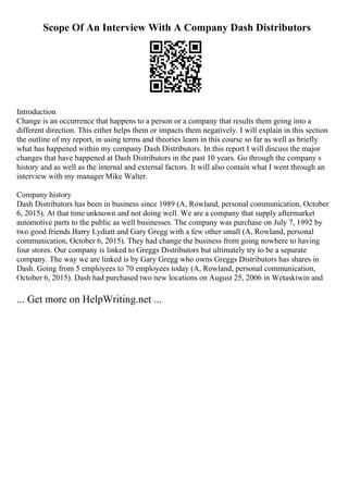 Scope Of An Interview With A Company Dash Distributors
Introduction
Change is an occurrence that happens to a person or a company that results them going into a
different direction. This either helps them or impacts them negatively. I will explain in this section
the outline of my report, in using terms and theories learn in this course so far as well as briefly
what has happened within my company Dash Distributors. In this report I will discuss the major
changes that have happened at Dash Distributors in the past 10 years. Go through the company s
history and as well as the internal and external factors. It will also contain what I went through an
interview with my manager Mike Walter.
Company history
Dash Distributors has been in business since 1989 (A, Rowland, personal communication, October
6, 2015). At that time unknown and not doing well. We are a company that supply aftermarket
automotive parts to the public as well businesses. The company was purchase on July 7, 1992 by
two good friends Barry Lydiatt and Gary Gregg with a few other small (A, Rowland, personal
communication, October 6, 2015). They had change the business from going nowhere to having
four stores. Our company is linked to Greggs Distributors but ultimately try to be a separate
company. The way we are linked is by Gary Gregg who owns Greggs Distributors has shares in
Dash. Going from 5 employees to 70 employees today (A, Rowland, personal communication,
October 6, 2015). Dash had purchased two new locations on August 25, 2006 in Wetaskiwin and
... Get more on HelpWriting.net ...
 