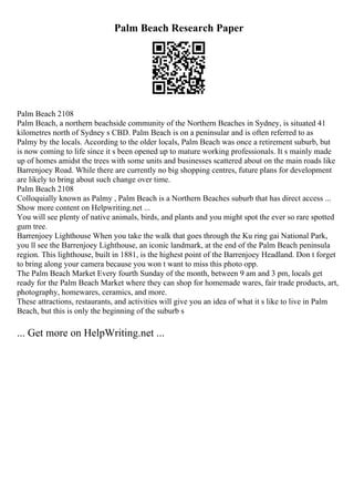 Palm Beach Research Paper
Palm Beach 2108
Palm Beach, a northern beachside community of the Northern Beaches in Sydney, is situated 41
kilometres north of Sydney s CBD. Palm Beach is on a peninsular and is often referred to as
Palmy by the locals. According to the older locals, Palm Beach was once a retirement suburb, but
is now coming to life since it s been opened up to mature working professionals. It s mainly made
up of homes amidst the trees with some units and businesses scattered about on the main roads like
Barrenjoey Road. While there are currently no big shopping centres, future plans for development
are likely to bring about such change over time.
Palm Beach 2108
Colloquially known as Palmy , Palm Beach is a Northern Beaches suburb that has direct access ...
Show more content on Helpwriting.net ...
You will see plenty of native animals, birds, and plants and you might spot the ever so rare spotted
gum tree.
Barrenjoey Lighthouse When you take the walk that goes through the Ku ring gai National Park,
you ll see the Barrenjoey Lighthouse, an iconic landmark, at the end of the Palm Beach peninsula
region. This lighthouse, built in 1881, is the highest point of the Barrenjoey Headland. Don t forget
to bring along your camera because you won t want to miss this photo opp.
The Palm Beach Market Every fourth Sunday of the month, between 9 am and 3 pm, locals get
ready for the Palm Beach Market where they can shop for homemade wares, fair trade products, art,
photography, homewares, ceramics, and more.
These attractions, restaurants, and activities will give you an idea of what it s like to live in Palm
Beach, but this is only the beginning of the suburb s
... Get more on HelpWriting.net ...
 