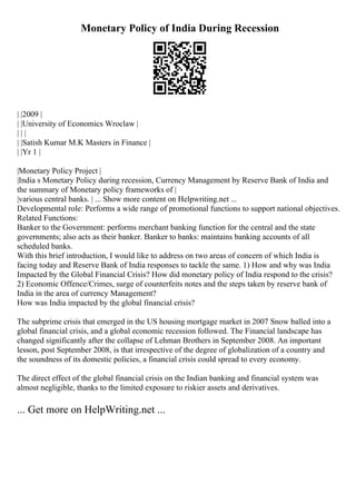 Monetary Policy of India During Recession
| |2009 |
| |University of Economics Wroclaw |
| | |
| |Satish Kumar M.K Masters in Finance |
| |Yr 1 |
|Monetary Policy Project |
|India s Monetary Policy during recession, Currency Management by Reserve Bank of India and
the summary of Monetary policy frameworks of |
|various central banks. | ... Show more content on Helpwriting.net ...
Developmental role: Performs a wide range of promotional functions to support national objectives.
Related Functions:
Banker to the Government: performs merchant banking function for the central and the state
governments; also acts as their banker. Banker to banks: maintains banking accounts of all
scheduled banks.
With this brief introduction, I would like to address on two areas of concern of which India is
facing today and Reserve Bank of India responses to tackle the same. 1) How and why was India
Impacted by the Global Financial Crisis? How did monetary policy of India respond to the crisis?
2) Economic Offence/Crimes, surge of counterfeits notes and the steps taken by reserve bank of
India in the area of currency Management?
How was India impacted by the global financial crisis?
The subprime crisis that emerged in the US housing mortgage market in 2007 Snow balled into a
global financial crisis, and a global economic recession followed. The Financial landscape has
changed significantly after the collapse of Lehman Brothers in September 2008. An important
lesson, post September 2008, is that irrespective of the degree of globalization of a country and
the soundness of its domestic policies, a financial crisis could spread to every economy.
The direct effect of the global financial crisis on the Indian banking and financial system was
almost negligible, thanks to the limited exposure to riskier assets and derivatives.
... Get more on HelpWriting.net ...
 