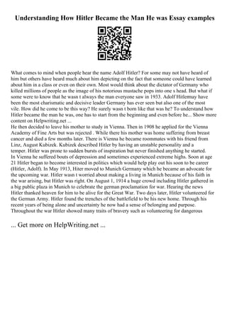Understanding How Hitler Became the Man He was Essay examples
What comes to mind when people hear the name Adolf Hitler? For some may not have heard of
him but others have heard much about him depicting on the fact that someone could have learned
about him in a class or even on their own. Most would think about the dictator of Germany who
killed millions of people as the image of his notorious mustache pops into one s head. But what if
some were to know that he wasn t always the man everyone saw in 1933. Adolf Hitlermay have
been the most charismatic and decisive leader Germany has ever seen but also one of the most
vile. How did he come to be this way? He surely wasn t born like that was he? To understand how
Hitler became the man he was, one has to start from the beginning and even before he... Show more
content on Helpwriting.net ...
He then decided to leave his mother to study in Vienna. Then in 1908 he applied for the Vienna
Academy of Fine Arts but was rejected . While there his mother was home suffering from breast
cancer and died a few months later. There is Vienna he became roommates with his friend from
Linz, August Kubizek. Kubizek described Hitler by having an unstable personality and a
temper. Hitler was prone to sudden bursts of inspiration but never finished anything he started.
In Vienna he suffered bouts of depression and sometimes experienced extreme highs. Soon at age
21 Hitler began to become interested in politics which would help play out his soon to be career
(Hitler, Adolf). In May 1913, Hiter moved to Munich Germany which he became an advocate for
the upcoming war. Hitler wasn t worried about making a living in Munich because of his faith in
the war arising, but Hitler was right. On August 1, 1914 a huge crowd including Hitler gathered in
a big public plaza in Munich to celebrate the german proclamation for war. Hearing the news
Hitler thanked heaven for him to be alive for the Great War. Two days later, Hitler volunteered for
the German Army. Hitler found the trenches of the battlefield to be his new home. Through his
recent years of being alone and uncertainty he now had a sense of belonging and purpose.
Throughout the war Hitler showed many traits of bravery such as volunteering for dangerous
... Get more on HelpWriting.net ...
 
