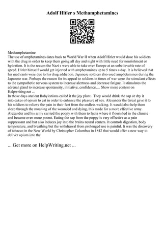 Adolf Hitler s Methamphetamines
Methamphetamine
The use of amphetamines dates back to World War II when Adolf Hitler would dose his soldiers
with the drug in order to keep them going all day and night with little need for nourishment or
hydration. It is the reason the Nazi s were able to take over Europe at an unbelievable rate of
speed. Hitler himself would get injected with amphetamines up to 5 times a day. It is believed that
his mad rants were due to his drug addiction. Japanese soldiers also used amphetamines during the
Japanese war. Perhaps the reason for its appeal to soldiers in times of war were the stimulant effects
to the sympathetic nervous system to increase alertness and decrease fatigue. It stimulates the
adrenal gland to increase spontaneity, initiative, confidence, ... Show more content on
Helpwriting.net ...
In those days ancient Babylonians called it the joy plant . They would drink the sap or dry it
into cakes of opium to eat in order to enhance the pleasure of sex. Alexander the Great gave it to
his soldiers to relieve the pain in their feet from the endless walking. It would also help them
sleep through the moaning of the wounded and dying, this made for a more effective army.
Alexander and his army carried the poppy with them to India where it flourished in the climate
and became even more potent. Eating the sap from the poppy is very effective as a pain
suppressant and but also induces joy into the brains neural centers. It controls digestion, body
temperature, and breathing but the withdrawal from prolonged use is painful. It was the discovery
of tobacco in the New World by Christopher Columbus in 1842 that would offer a new way to
deliver opium into the
... Get more on HelpWriting.net ...
 