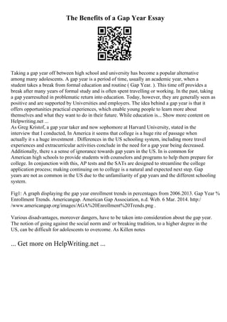 The Benefits of a Gap Year Essay
Taking a gap year off between high school and university has become a popular alternative
among many adolescents. A gap year is a period of time, usually an academic year, when a
student takes a break from formal education and routine ( Gap Year. ). This time off provides a
break after many years of formal study and is often spent travelling or working. In the past, taking
a gap yearresulted in problematic return into education. Today, however, they are generally seen as
positive and are supported by Universities and employers. The idea behind a gap year is that it
offers opportunities practical experiences, which enable young people to learn more about
themselves and what they want to do in their future. While education is... Show more content on
Helpwriting.net ...
As Greg Kristof, a gap year taker and now sophomore at Harvard University, stated in the
interview that I conducted, In America it seems that college is a huge rite of passage when
actually it s a huge investment . Differences in the US schooling system, including more travel
experiences and extracurricular activities conclude in the need for a gap year being decreased.
Additionally, there s a sense of ignorance towards gap years in the US. In is common for
American high schools to provide students with counselors and programs to help them prepare for
college. In conjunction with this, AP tests and the SATs are designed to streamline the college
application process; making continuing on to college is a natural and expected next step. Gap
years are not as common in the US due to the unfamiliarity of gap years and the different schooling
system.
Fig1: A graph displaying the gap year enrollment trends in percentages from 2006.2013. Gap Year %
Enrollment Trends. Americangap. American Gap Association, n.d. Web. 6 Mar. 2014. http:/
/www.americangap.org/images/AGA%20Enrollment%20Trends.png .
Various disadvantages, moreover dangers, have to be taken into consideration about the gap year.
The notion of going against the social norm and/ or breaking tradition, to a higher degree in the
US, can be difficult for adolescents to overcome. As Killen notes
... Get more on HelpWriting.net ...
 