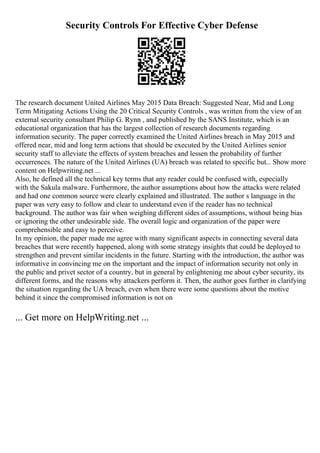 Security Controls For Effective Cyber Defense
The research document United Airlines May 2015 Data Breach: Suggested Near, Mid and Long
Term Mitigating Actions Using the 20 Critical Security Controls , was written from the view of an
external security consultant Philip G. Rynn , and published by the SANS Institute, which is an
educational organization that has the largest collection of research documents regarding
information security. The paper correctly examined the United Airlines breach in May 2015 and
offered near, mid and long term actions that should be executed by the United Airlines senior
security staff to alleviate the effects of system breaches and lessen the probability of further
occurrences. The nature of the United Airlines (UA) breach was related to specific but... Show more
content on Helpwriting.net ...
Also, he defined all the technical key terms that any reader could be confused with, especially
with the Sakula malware. Furthermore, the author assumptions about how the attacks were related
and had one common source were clearly explained and illustrated. The author s language in the
paper was very easy to follow and clear to understand even if the reader has no technical
background. The author was fair when weighing different sides of assumptions, without being bias
or ignoring the other undesirable side. The overall logic and organization of the paper were
comprehensible and easy to perceive.
In my opinion, the paper made me agree with many significant aspects in connecting several data
breaches that were recently happened, along with some strategy insights that could be deployed to
strengthen and prevent similar incidents in the future. Starting with the introduction, the author was
informative in convincing me on the important and the impact of information security not only in
the public and privet sector of a country, but in general by enlightening me about cyber security, its
different forms, and the reasons why attackers perform it. Then, the author goes further in clarifying
the situation regarding the UA breach, even when there were some questions about the motive
behind it since the compromised information is not on
... Get more on HelpWriting.net ...
 