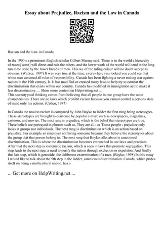 Essay about Prejudice, Racism and the Law in Canada
Racism and the Law in Canada
In the 1900 s a prominent English scholar Gilbert Murray said: There is in the world a hierarchy
of races;[some] will direct and rule the others, and the lower work of the world will tend in the long
run to be done by the lower breeds of men. This we of the ruling colour will no doubt accept as
obvious. (Walker; 1997) It was very true at the time; everywhere you looked you could see that
white men assumed all roles of responsibility. Canada has been fighting a never ending war against
racism in the 19th century. It. It has modified or created many laws to help try to combat the
discrimination that exists within our country. Canada has modified its immigration act to make it
less discriminatory. ... Show more content on Helpwriting.net ...
This stereotypical thinking comes from believing that all people in one group have the same
characteristics. There are no laws which prohibit racism because you cannot control a persons state
of mind only his actions. (Cohen; 1987)
In Canada the road to racism is compared by John Boyko to ladder the first rung being stereotypes.
These stereotypes are brought to existence by popular culture such as newspapers, magazines,
cartoons, and movies. The next rung is prejudice, which is the belief that stereotypes are true.
These beliefs are portrayed in phrases such as, They are all ; or Those people ; prejudice only
looks at groups not individuals. The next rung is discrimination which is an action based on
prejudice. For example an employer not hiring someone because they believe the stereotypes about
the group that that person belong to. The next rung that Boyko talks about is sanctioned
discrimination. This is where the discrimination becomes entrenched in our laws and practices.
After that the next step is systematic racism, which is seen in laws that promote segregation. This
step leads to the next step, a need to purify the nation through exclusion or expulsion. And finally
that last step, which is genocide, the deliberate extermination of a race. (Boyko; 1998) In this essay
I would like to talk about the 5th step in the ladder, sanctioned discrimination. Canada, which prides
itself on being a multicultural nation, has a
... Get more on HelpWriting.net ...
 