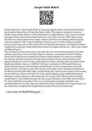 Joseph Smith Beliefs
History books have called Joseph Smith an American religious leader who founded the modern
day Church of Jesus Christ of Latter Day Saints (LDS). This religious institution is based on
Smiths visions and the followers of the LDS church are called Mormon s. His vision was for the
restoration of the early Christian church and a new way of life to live by. While Smith visions
and ethics have been controversial at times, millions still follow his teachings and the religious
culture he started in 1830. Today the Mormon Church has over 15 million followers and has
grown to touch many parts of the world with its 83 thousand missionaries. (A Prophet) Visionary
LeaderFrom an early age Joseph Smith had an interest in religion. But he was... Show more content
on Helpwriting.net ...
This was because of the controversial views from the main stream Christian beliefs at the time
and lack of diversity in the era of early religion in America. According to Thomas N. Barnes
Center (2012a) the diversity Smith faced caused an ethical dilemma on which way to handle
this situation. Instead of giving to the main stream religion of the era, Smith moved his new
church and followers west to so they could continue to follow what they believed and the vision
Smith had instilled in them. (p. LM01SG 5) However, ultimately in 1844 Joseph Smith was
jailed in Illinois because of his teachings and beliefs and was shot to death during a jail mob.
Joseph Smith Jr. was only 38 years old at the time of his death, but his teachings and beliefs of
the Mormon Church still endure today. (Joseph Smith). His vision has been controversial at times,
but none the less, millions still follow his vision and the religious culture which Smith started
continues to endure and grow in this present day all over the world. Ethical Leader Ultimately
Joseph Smith Jr. was murdered because the main stream Christians in the 1800 s did not believe
his values and beliefs were ethical. However, even though his teachings and beliefs were
considered taboo to some then, they have endured to become and build one the largest church s in
the world today. (Joseph Smith) Joseph Smith was ethical because his beliefs and
... Get more on HelpWriting.net ...
 