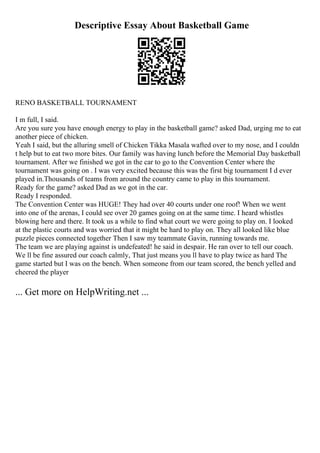 Descriptive Essay About Basketball Game
RENO BASKETBALL TOURNAMENT
I m full, I said.
Are you sure you have enough energy to play in the basketball game? asked Dad, urging me to eat
another piece of chicken.
Yeah I said, but the alluring smell of Chicken Tikka Masala wafted over to my nose, and I couldn
t help but to eat two more bites. Our family was having lunch before the Memorial Day basketball
tournament. After we finished we got in the car to go to the Convention Center where the
tournament was going on . I was very excited because this was the first big tournament I d ever
played in.Thousands of teams from around the country came to play in this tournament.
Ready for the game? asked Dad as we got in the car.
Ready I responded.
The Convention Center was HUGE! They had over 40 courts under one roof! When we went
into one of the arenas, I could see over 20 games going on at the same time. I heard whistles
blowing here and there. It took us a while to find what court we were going to play on. I looked
at the plastic courts and was worried that it might be hard to play on. They all looked like blue
puzzle pieces connected together Then I saw my teammate Gavin, running towards me.
The team we are playing against is undefeated! he said in despair. He ran over to tell our coach.
We ll be fine assured our coach calmly, That just means you ll have to play twice as hard The
game started but I was on the bench. When someone from our team scored, the bench yelled and
cheered the player
... Get more on HelpWriting.net ...
 