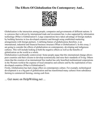 The Effects Of Globalization On Contemporary And...
Globalization is the interaction among people, companies and governments of different nations. It
is a process that is driven by international trade and investment but, is also supported by information
technology (What is Globalization?). Large corporations have taken advantage of foreign markets
by building factories in less developed countries and through using established marketing
arrangements with foreign partners. A defining feature of globalization, therefore, is an
international, industrial and financial business structure (What is Globalization?). In this essay, I
am going to consider the effects of globalization on contemporary, developing and indigenous
cultures. This will include looking at both the negative effects as well as the benefits of
globalization on the world as a whole.
Globalization is profoundly controversial. Some people argue that this international change allows
poor countries and their citizens to develop economically and raise their standards of living. Others
claim that the creation of an international free market has only benefited multinational corporations
in the Western world at the expense of local enterprise and cultures and by the exploitation of less
developed countries (What is Globalization?).
Firstly, Globalization has had a large effect on contemporary culture. For example, technological
development is as a big part of globalization and has transformed many cultures from subsidence
farming to commercial farming, raising cash from
... Get more on HelpWriting.net ...
 