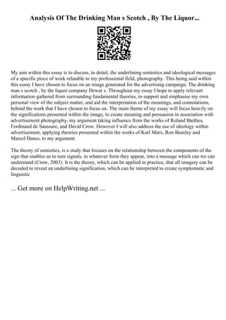 Analysis Of The Drinking Man s Scotch , By The Liquor...
My aim within this essay is to discuss, in detail, the underlining semiotics and ideological messages
of a specific piece of work relatable to my professional field, photography. This being said within
this essay I have chosen to focus on an image generated for the advertising campaign; The drinking
man s scotch , by the liquor company Dewar s. Throughout my essay I hope to apply relevant
information gathered from surrounding fundamental theories, to support and emphasise my own
personal view of the subject matter, and aid the interpretation of the meanings, and connotations,
behind the work that I have chosen to focus on. The main theme of my essay will focus heavily on
the significations presented within the image, to create meaning and persuasion in association with
advertisement photography, my argument taking influence from the works of Roland Barthes,
Ferdinand de Saussure, and David Crow. However I will also address the use of ideology within
advertisement, applying theories presented within the works of Karl Marx, Ron Beasley and
Marcel Danes, to my argument.
The theory of semiotics, is a study that focuses on the relationship between the components of the
sign that enables us to turn signals, in whatever form they appear, into a message which can we can
understand (Crow, 2003). It is the theory, which can be applied in practice, that all imagery can be
decoded to reveal an underlining signification, which can be interpreted to create symptomatic and
linguistic
... Get more on HelpWriting.net ...
 