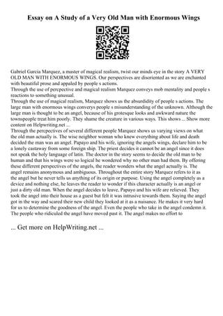Essay on A Study of a Very Old Man with Enormous Wings
Gabriel Garcia Marquez, a master of magical realism, twist our minds eye in the story A VERY
OLD MAN WITH ENORMOUS WINGS. Our perspectives are disoriented as we are enchanted
with beautiful prose and appaled by people s actions.
Through the use of percpective and magical realism Marquez conveys mob mentality and people s
reactions to something unusual.
Through the use of magical realism, Marquez shows us the absurdidity of people s actions. The
large man with enormous wings converys people s misunderstanding of the unknown. Although the
large man is thought to be an angel, because of his grotesque looks and awkward nature the
townspeople treat him poorly. They shame the creature in various ways. This shows ... Show more
content on Helpwriting.net ...
Through the percpectives of several different people Marquez shows us varying views on what
the old man actually is. The wise neighbor woman who knew everything about life and death
decided the man was an angel. Papayo and his wife, ignoring the angels wings, declare him to be
a lonely castaway from some foreign ship. The priest decides it cannot be an angel since it does
not speak the holy language of latin. The doctor in the story seems to decide the old man to be
human and that his wings were so logical he wondered why no other man had them. By offering
these different perspectives of the angels, the reader wonders what the angel actually is. The
angel remains anonymous and ambiguous. Throughout the entire story Marquez refers to it as
the angel but he never tells us anything of its origin or purpose. Using the angel completely as a
device and nothing else, he leaves the reader to wonder if this character actually is an angel or
just a dirty old man. When the angel decides to leave, Papayo and his wife are relieved. They
took the angel into their house as a guest but felt it was intrusive towards them. Saying the angel
got in the way and scared their new child they looked at it as a nuisance. He makes it very hard
for us to determine the goodness of the angel. Even the people who take in the angel condemn it.
The people who ridiculed the angel have moved past it. The angel makes no effort to
... Get more on HelpWriting.net ...
 