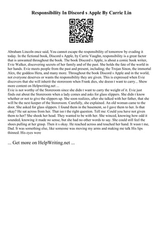 Responsibility In Discord s Apple By Carrie Lin
Abraham Lincoln once said, You cannot escape the responsibility of tomorrow by evading it
today. In the fictional book, Discord s Apple, by Carrie Vaughn, responsibility is a great factor
that is unwanted throughout the book. The book Discord s Apple, is about a comic book writer,
Evie Walker, discovering secrets of her family and of the past. She holds the fate of the world in
her hands. Evie meets people from the past and present, including; the Trojan Sinon, the immortal
Alex, the goddess Hera, and many more. Throughout the book Discord s Apple and in the world,
not everyone deserves or wants the responsibility they are given. This is expressed when Evie
discovers that she will inherit the storeroom when Frank dies, she doesn t want to carry... Show
more content on Helpwriting.net ...
Evie is not worthy of the Storeroom since she didn t want to carry the weight of it. Evie just
finds out about the Storeroom when a lady comes and asks for glass slippers. She didn t know
whether or not to give the slippers up. She soon realizes, after she talked with her father, that she
will be the next keeper of the Storeroom. Carefully, she explained. An old woman came to the
door. She asked for glass slippers. I found them in the basement, so I gave them to her. Is that
okay? He sat across from her. That isn t the right question. Tell me: Could you have not given
them to her? She shook her head. They wanted to be with her. She winced, knowing how odd it
sounded, knowing it made no sense, but she had no other words to say. She could still feel the
shoes pulling at her grasp. Then it s okay. He reached across and touched her hand. It wasn t me,
Dad. It was something else, like someone was moving my arms and making me talk His lips
thinned. His eyes were
... Get more on HelpWriting.net ...
 