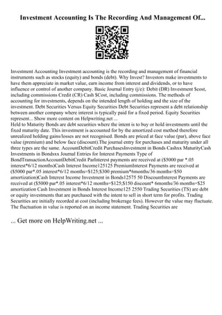 Investment Accounting Is The Recording And Management Of...
Investment Accounting Investment accounting is the recording and management of financial
instruments such as stocks (equity) and bonds (debt). Why Invest? Investors make investments to
have them appreciate in market value, earn income from interest and dividends, or to have
influence or control of another company. Basic Journal Entry (j/e): Debit (DR) Investment $cost,
including commissions Credit (CR) Cash $Cost, including commissions. The methods of
accounting for investments, depends on the intended length of holding and the size of the
investment. Debt Securities Versus Equity Securities Debt Securities represent a debt relationship
between another company where interest is typically paid for a fixed period. Equity Securities
represent... Show more content on Helpwriting.net ...
Held to Maturity Bonds are debt securities where the intent is to buy or hold investments until the
fixed maturity date. This investment is accounted for by the amortized cost method therefore
unrealized holding gains/losses are not recognised. Bonds are priced at face value (par), above face
value (premium) and below face (discount).The journal entry for purchases and maturity under all
three types are the same. AccountDebitCredit PurchasesInvestment in Bonds Cashxx MaturityCash
Investments in Bondsxx Journal Entries for Interest Payments Type of
BondTransactionAccountDebitCredit ParInterest payments are received at ($5000 par *.05
interest*6/12 months)Cash Interest Income125125 PremiumInterest Payments are received at
($5000 par*.05 interest*6/12 months=$125;$300 premium*6months/36 months=$50
amortization)Cash Interest Income Investment in Bonds12575 50 DiscountInterest Payments are
received at ($5000 par*.05 interest*6/12 months=$125;$150 discount* 6months/36 months=$25
amortization Cash Investment in Bonds Interest Income125 2550 Trading Securities (TS) are debt
or equity investments that are purchased with the intent to sell in short term for profits. Trading
Securities are initially recorded at cost (including brokerage fees). However the value may fluctuate.
The fluctuation in value is reported on an income statement. Trading Securities are
... Get more on HelpWriting.net ...
 
