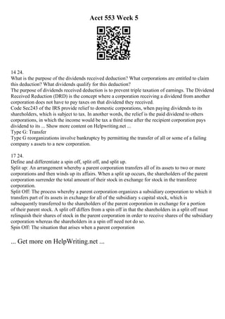 Acct 553 Week 5
14 24.
What is the purpose of the dividends received deduction? What corporations are entitled to claim
this deduction? What dividends qualify for this deduction?
The purpose of dividends received deduction is to prevent triple taxation of earnings. The Dividend
Received Reduction (DRD) is the concept where a corporation receiving a dividend from another
corporation does not have to pay taxes on that dividend they received.
Code Sec243 of the IRS provide relief to domestic corporations, when paying dividends to its
shareholders, which is subject to tax. In another words, the relief is the paid dividend to others
corporations, in which the income would be tax a third time after the recipient corporation pays
dividend to its ... Show more content on Helpwriting.net ...
Type G: Transfer
Type G reorganizations involve bankruptcy by permitting the transfer of all or some of a failing
company s assets to a new corporation.
17 24.
Define and differentiate a spin off, split off, and split up.
Split up: An arrangement whereby a parent corporation transfers all of its assets to two or more
corporations and then winds up its affairs. When a split up occurs, the shareholders of the parent
corporation surrender the total amount of their stock in exchange for stock in the transferee
corporation.
Split Off: The process whereby a parent corporation organizes a subsidiary corporation to which it
transfers part of its assets in exchange for all of the subsidiary s capital stock, which is
subsequently transferred to the shareholders of the parent corporation in exchange for a portion
of their parent stock. A split off differs from a spin off in that the shareholders in a split off must
relinquish their shares of stock in the parent corporation in order to receive shares of the subsidiary
corporation whereas the shareholders in a spin off need not do so.
Spin Off: The situation that arises when a parent corporation
... Get more on HelpWriting.net ...
 