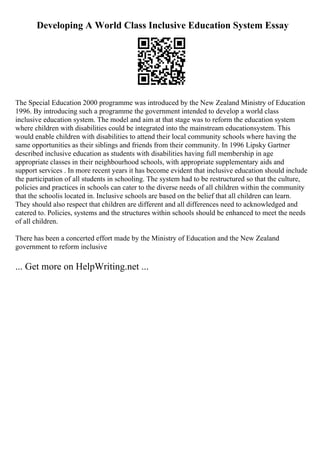 Developing A World Class Inclusive Education System Essay
The Special Education 2000 programme was introduced by the New Zealand Ministry of Education
1996. By introducing such a programme the government intended to develop a world class
inclusive education system. The model and aim at that stage was to reform the education system
where children with disabilities could be integrated into the mainstream educationsystem. This
would enable children with disabilities to attend their local community schools where having the
same opportunities as their siblings and friends from their community. In 1996 Lipsky Gartner
described inclusive education as students with disabilities having full membership in age
appropriate classes in their neighbourhood schools, with appropriate supplementary aids and
support services . In more recent years it has become evident that inclusive education should include
the participation of all students in schooling. The system had to be restructured so that the culture,
policies and practices in schools can cater to the diverse needs of all children within the community
that the schoolis located in. Inclusive schools are based on the belief that all children can learn.
They should also respect that children are different and all differences need to acknowledged and
catered to. Policies, systems and the structures within schools should be enhanced to meet the needs
of all children.
There has been a concerted effort made by the Ministry of Education and the New Zealand
government to reform inclusive
... Get more on HelpWriting.net ...
 