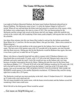 The Game Of Dayton Stebbins
Last night at Fairborn Memorial Stadium, the home team Fairborn Skyhawks played host to
Dayton Stebbins. The Skyhawks came in just 1 4, while the Indians limped in with an 0 5
record. When all was said and done the home team had earned its second win of the season, while
the Indians were scalped again, this time to a tune of 38 0. This was homecoming for the
Skyhawks and the average side crowd on the home side left very happy, while the smallish size
crowd on the visitors side, left wondering if their team could compete, with anyone that was left on
the schedule.
Just about three minutes into this one James Hurt rushed in and got the the Indians quarterback,
Ryan Minor for a 3 yard loss. On the next play Minor, who got zero help ... Show more content on
Helpwriting.net ...
This would not be the only problem in the return game by the Indians, but it was the biggest of
many. The last score of the quarter came with 14:5 seconds left in the quarter, just nine seconds
after the Hunt recovery. Hitting pay dirt for the Skyhawks would be Redmon once again, this time
it was from a yard out, to make this an 18 0 game.
Minor, who throws a beautiful deep ball was able to connect with #2 Rashawn Benners on a
long bomb that covered nearly 35 yards, with 11:47 left in the half. Benners had a step on his
defender and easily made the catch. Uncle Mo would not stay on the Indians side very long
because of another interception thrwon by Minor. Making the pick this time for the home team
was,Dawson Blakley 5 11 / 170,with 10:36 left in the half. Redmon would go for 20 yards with 3:50
left in the half to give his a first and goal from the Indians 1 yard line at the 3:50 mark of the
quarter. Just seven seconds later THE LICKING COUNTY FAN PLAYER OF THE GAME, KJ
REDMON would squeeze in for another Skyhawks touchdown. #25 Damion Day used his strong
right foot to make this a 25 0 game.
The Skyhawks would get one more good play in the half, when #3 Jordan Greene 6 0 / 160 picked
up 33 yards with a nice catch and run.
The two teams headed to the locker room, with the home crowd ecstatic and the Indians crowd left
wondering if their team could score.
With 8:06 left in the third quarter Minor would be sacked
... Get more on HelpWriting.net ...
 