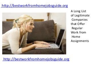 http://bestworkfromhomejobsguide.org
A Long List
of Legitimate
Companies
that Offer
Regular
Work from
Home
Assignments
http://bestworkfromhomejobsguide.org
 