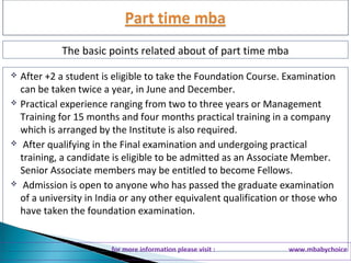 The basic points related about of part time mba 
 After +2 a student is eligible to take the Foundation Course. Examination 
can be taken twice a year, in June and December. 
 Practical experience ranging from two to three years or Management 
Training for 15 months and four months practical training in a company 
which is arranged by the Institute is also required. 
 After qualifying in the Final examination and undergoing practical 
training, a candidate is eligible to be admitted as an Associate Member. 
Senior Associate members may be entitled to become Fellows. 
 Admission is open to anyone who has passed the graduate examination 
of a university in India or any other equivalent qualification or those who 
have taken the foundation examination. 
for more information please visit : www.mbabychoice 
