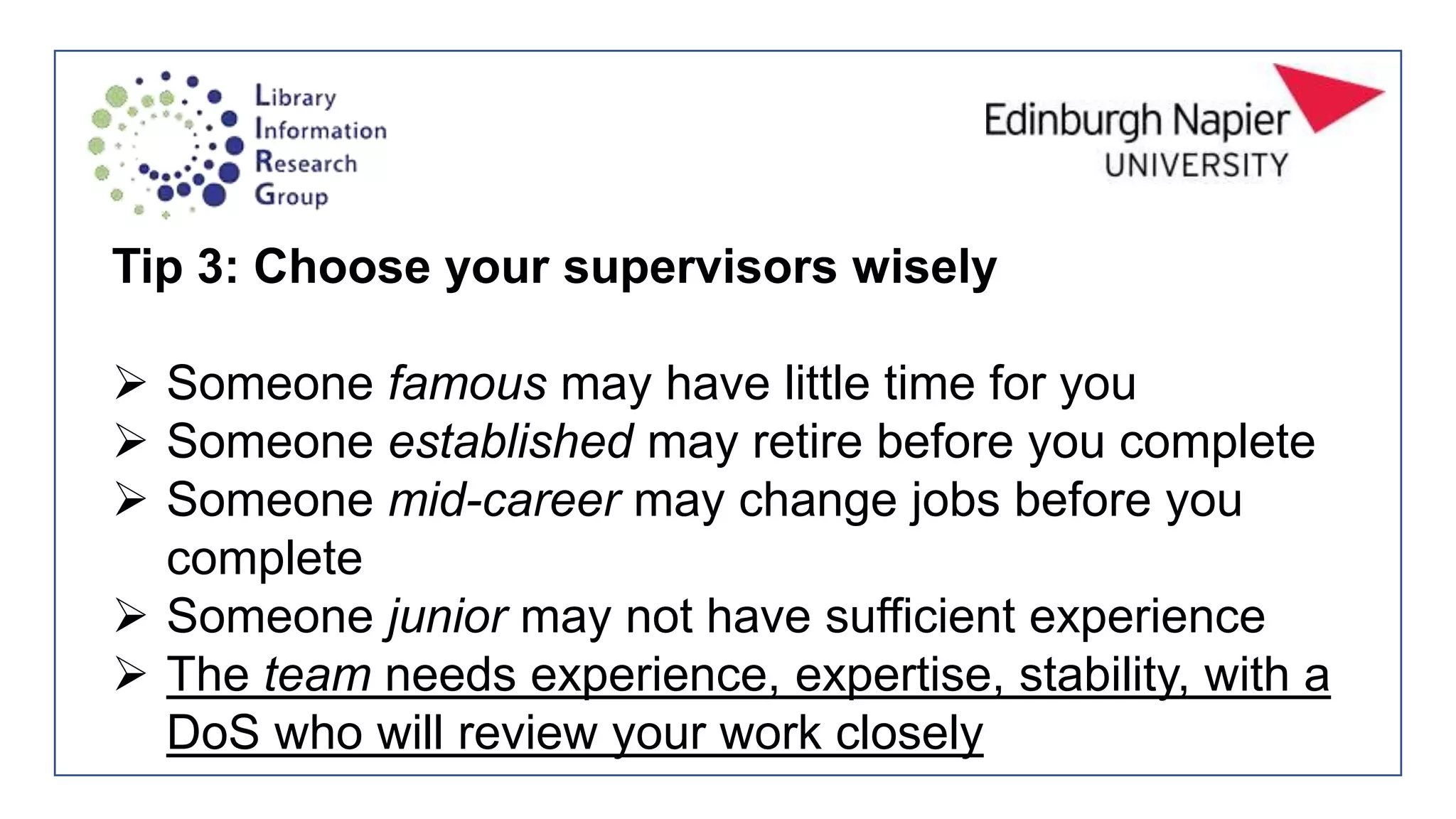 Tip 3: Choose your supervisors wisely
 Someone famous may have little time for you
 Someone established may retire before you complete
 Someone mid-career may change jobs before you
complete
 Someone junior may not have sufficient experience
 The team needs experience, expertise, stability, with a
DoS who will review your work closely
 
