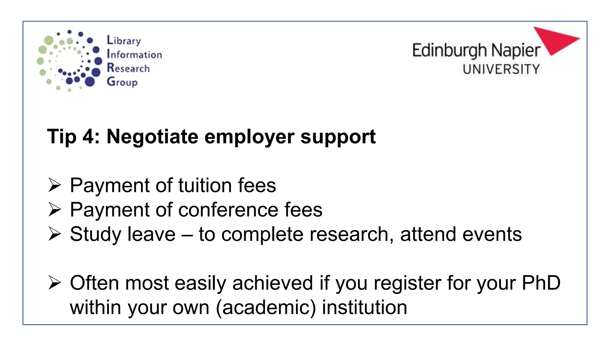 Tip 4: Negotiate employer support
 Payment of tuition fees
 Payment of conference fees
 Study leave – to complete research, attend events
 Often most easily achieved if you register for your PhD
within your own (academic) institution
 