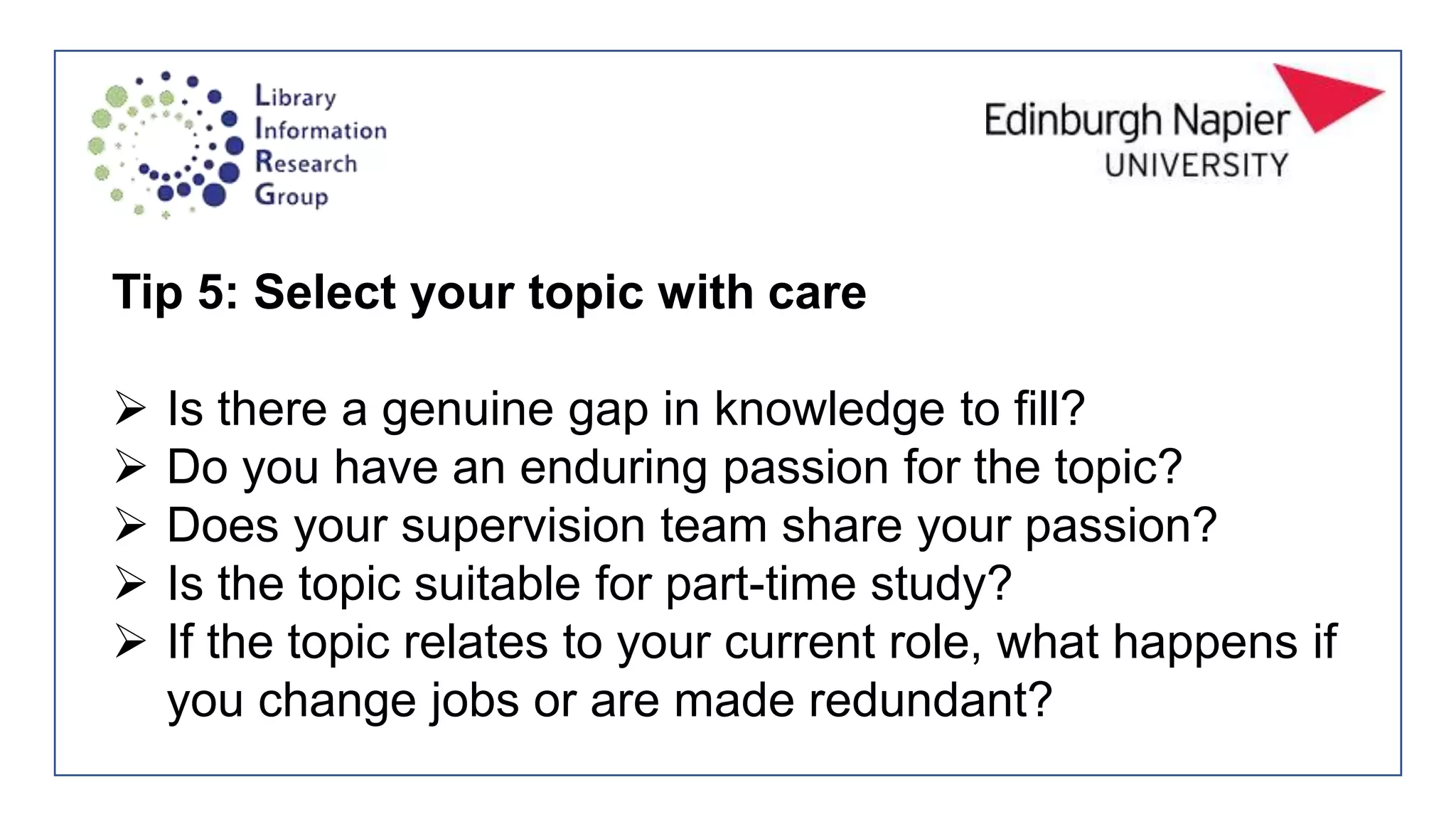 Tip 5: Select your topic with care
 Is there a genuine gap in knowledge to fill?
 Do you have an enduring passion for the topic?
 Does your supervision team share your passion?
 Is the topic suitable for part-time study?
 If the topic relates to your current role, what happens if
you change jobs or are made redundant?
 