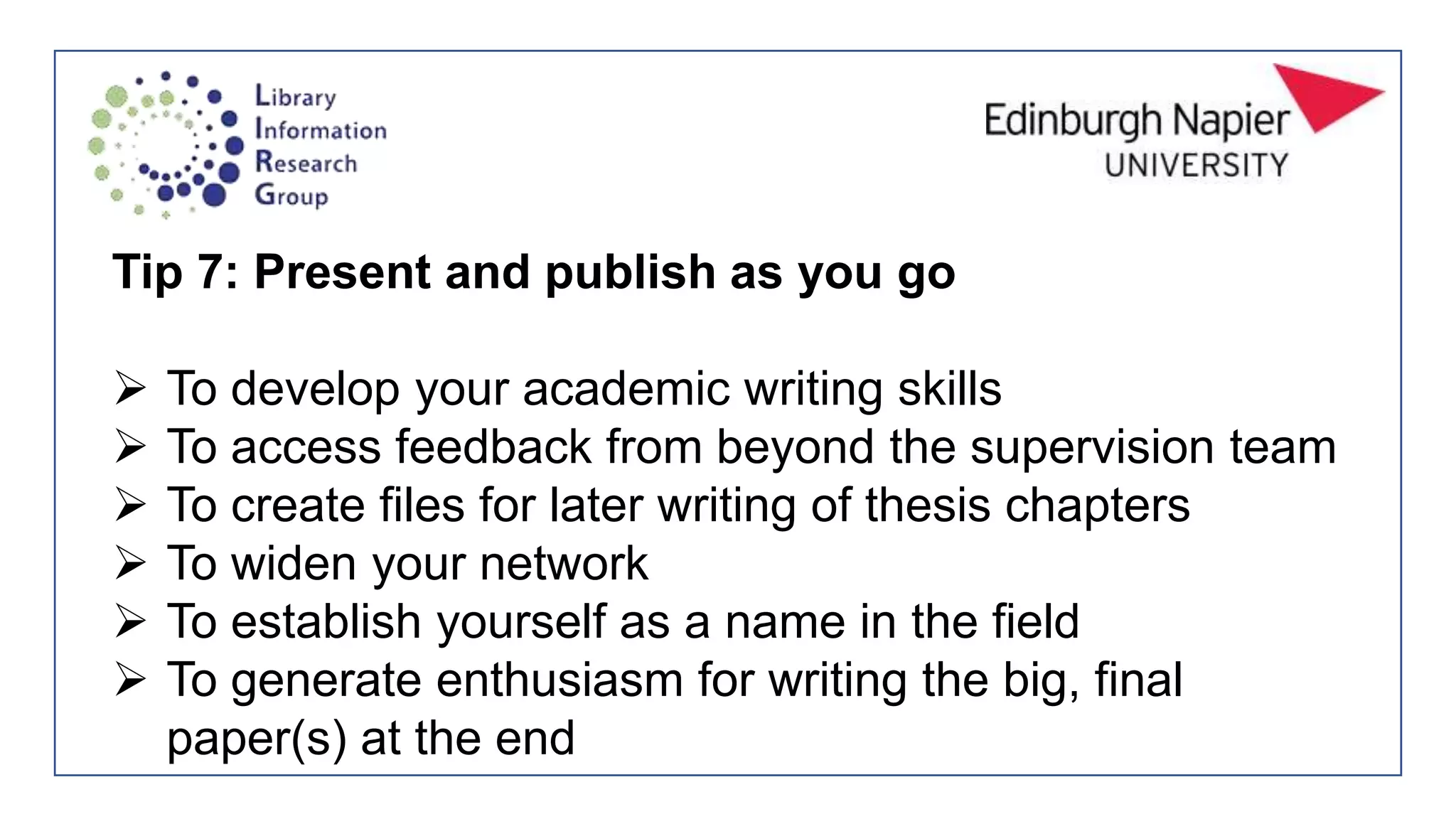 Tip 7: Present and publish as you go
 To develop your academic writing skills
 To access feedback from beyond the supervision team
 To create files for later writing of thesis chapters
 To widen your network
 To establish yourself as a name in the field
 To generate enthusiasm for writing the big, final
paper(s) at the end
 