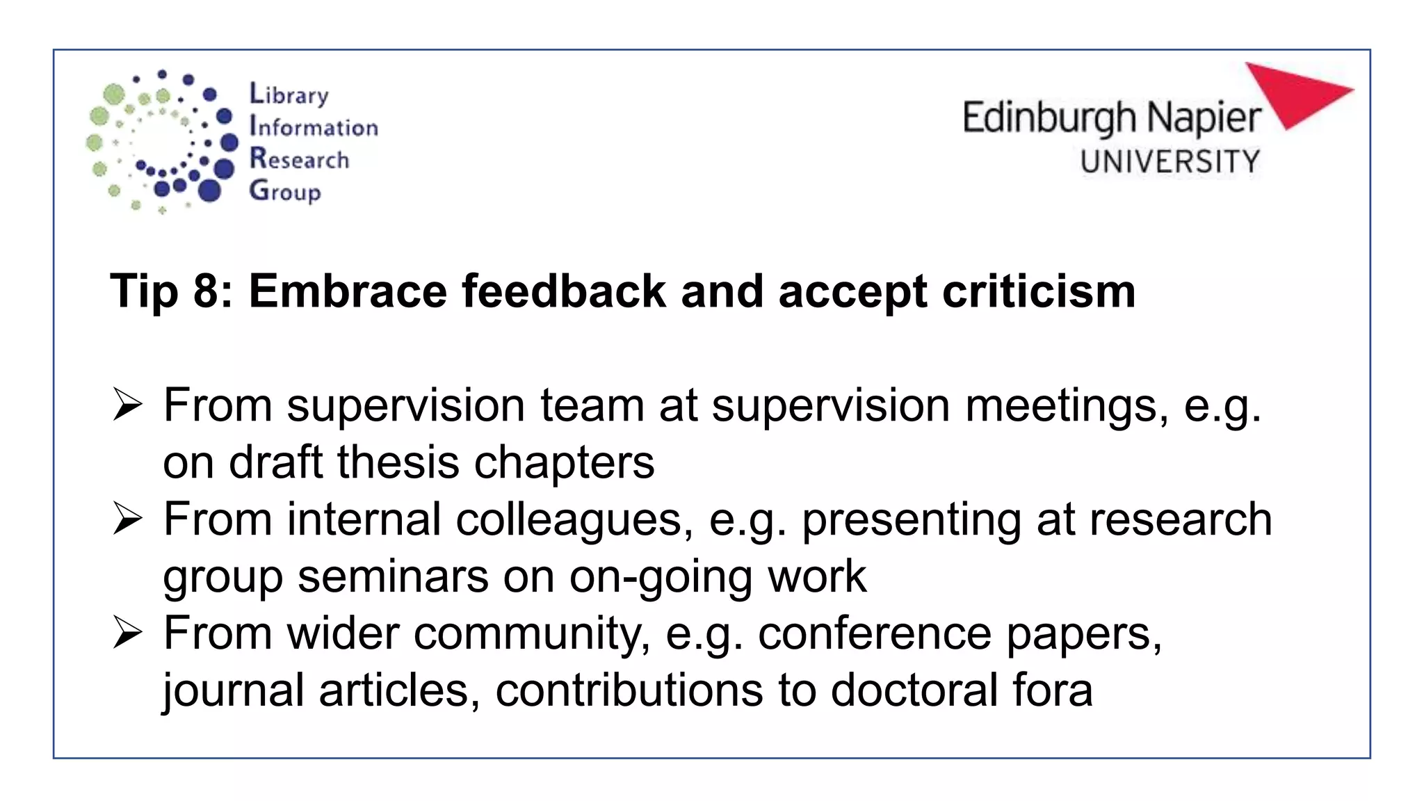 Tip 8: Embrace feedback and accept criticism
 From supervision team at supervision meetings, e.g.
on draft thesis chapters
 From internal colleagues, e.g. presenting at research
group seminars on on-going work
 From wider community, e.g. conference papers,
journal articles, contributions to doctoral fora
 