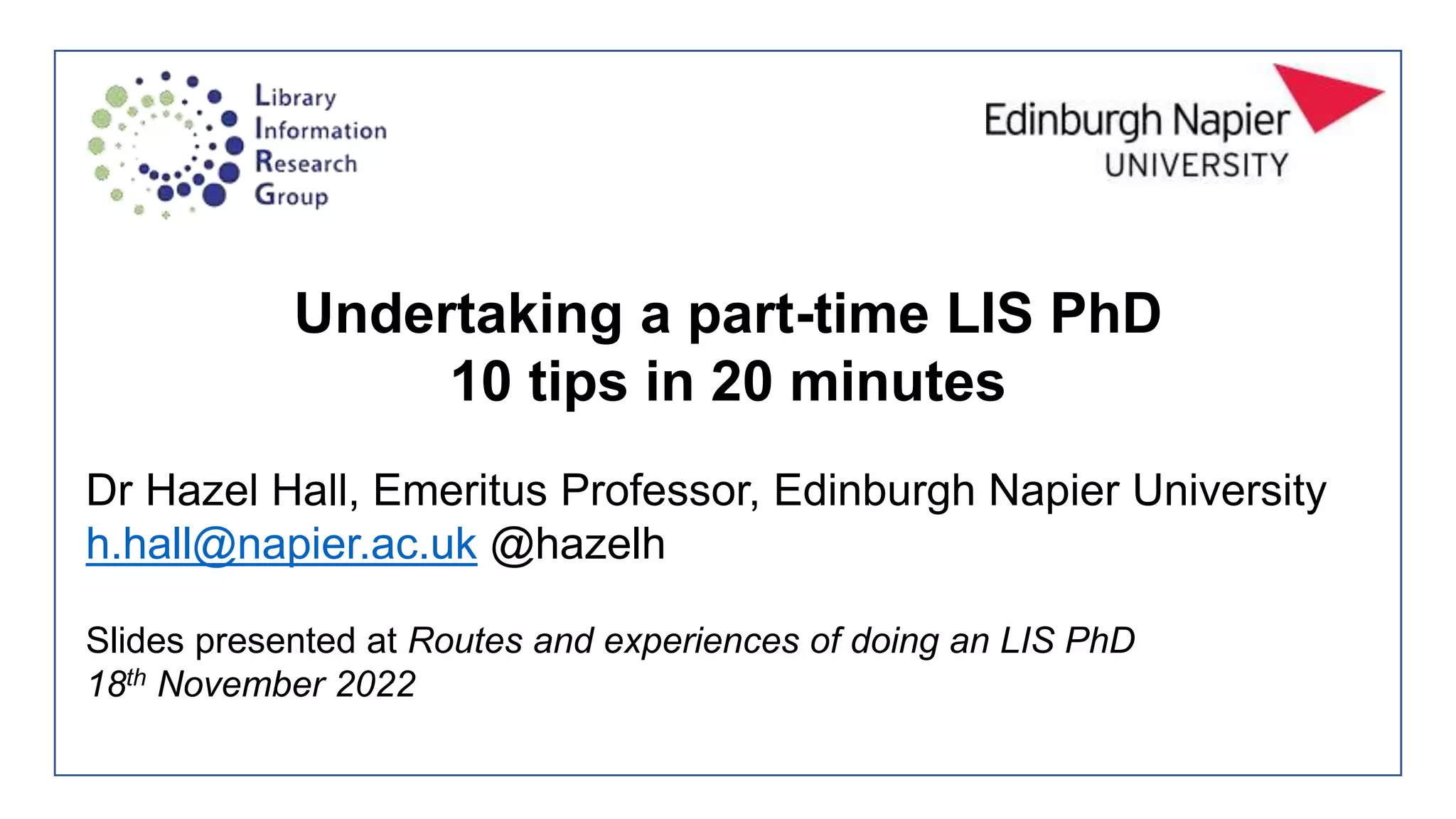 Undertaking a part-time LIS PhD
10 tips in 20 minutes
Dr Hazel Hall, Emeritus Professor, Edinburgh Napier University
h.hall@napier.ac.uk @hazelh
Slides presented at Routes and experiences of doing an LIS PhD
18th November 2022
 