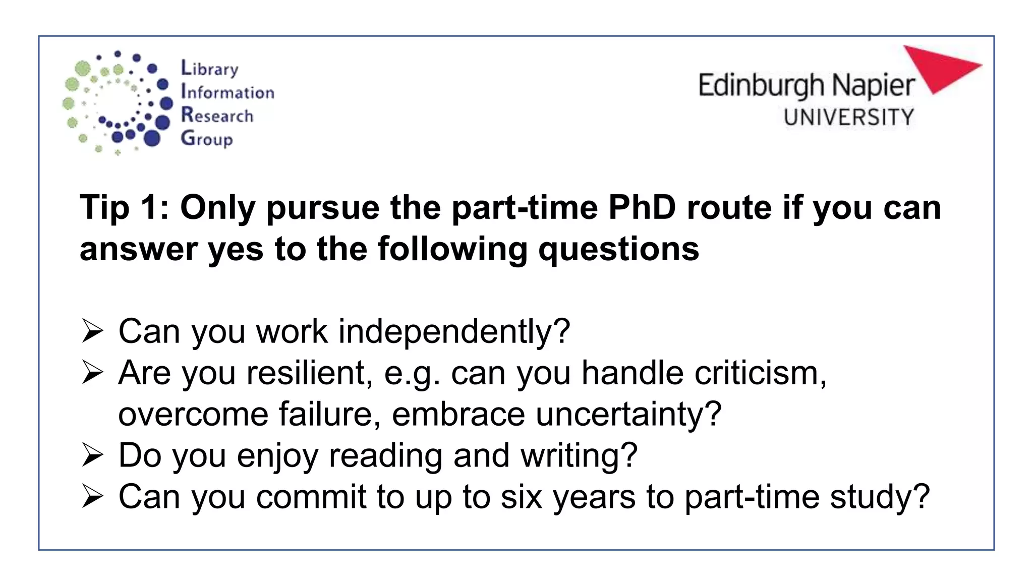 Tip 1: Only pursue the part-time PhD route if you can
answer yes to the following questions
 Can you work independently?
 Are you resilient, e.g. can you handle criticism,
overcome failure, embrace uncertainty?
 Do you enjoy reading and writing?
 Can you commit to up to six years to part-time study?
 