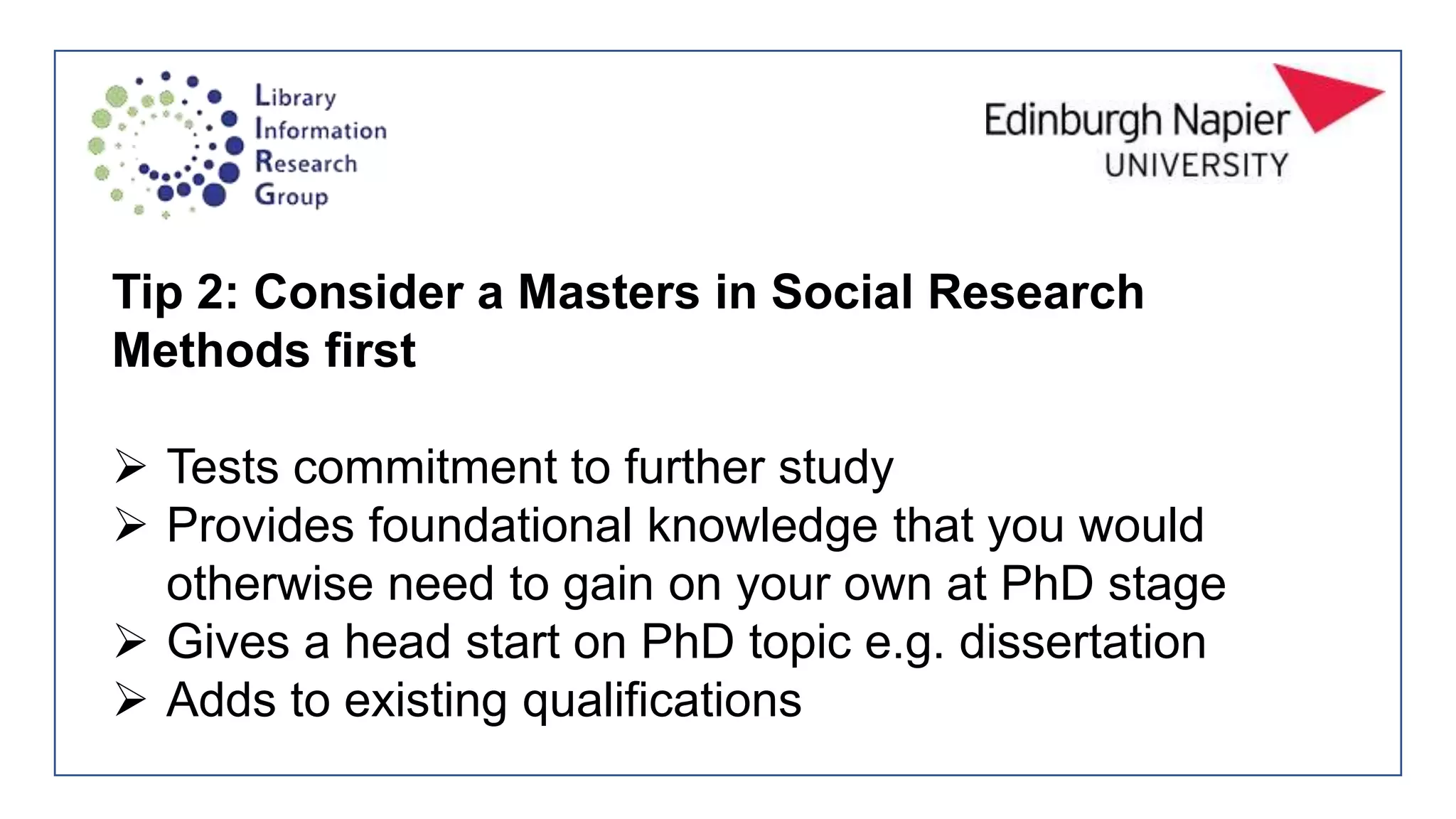 Tip 2: Consider a Masters in Social Research
Methods first
 Tests commitment to further study
 Provides foundational knowledge that you would
otherwise need to gain on your own at PhD stage
 Gives a head start on PhD topic e.g. dissertation
 Adds to existing qualifications
 